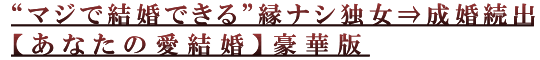 “マジで結婚できる”縁ナシ独女⇒成婚続出【あなたの愛結婚】豪華版 “マジで結婚できる”縁ナシ独女⇒成婚続出【あなたの愛結婚】豪華版