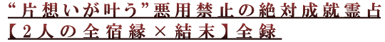 “片想いが叶う”悪用禁止の絶対成就霊占【2人の全宿縁×結末】全録 “片想いが叶う”悪用禁止の絶対成就霊占【2人の全宿縁×結末】全録