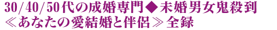 30/40/50代の成婚専門◆未婚男女鬼殺到≪あなたの愛結婚と伴侶≫全録